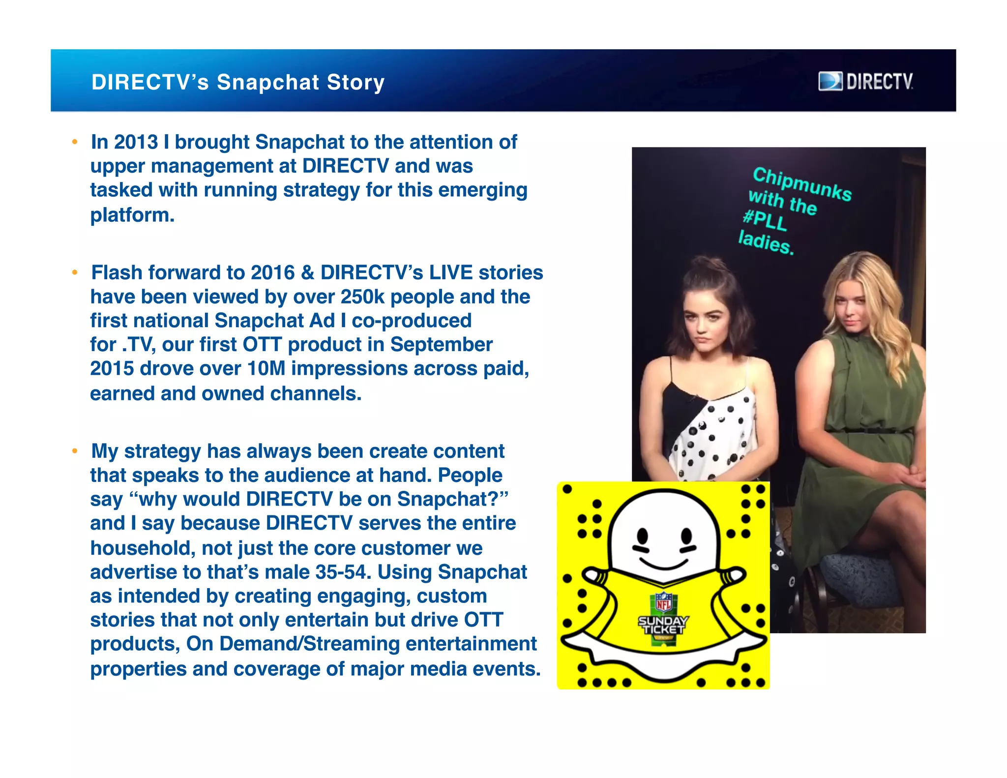 DIRECTV’s Snapchat Story !
•  In 2013 I brought Snapchat to the attention of
upper management at DIRECTV and was
tasked with running strategy for this emerging
platform.!
•  Flash forward to 2016 & DIRECTV’s LIVE stories
have been viewed by over 250k people and the
ﬁrst national Snapchat Ad I co-produced
for .TV, our ﬁrst OTT product in September
2015 drove over 10M impressions across paid,
earned and owned channels. !
•  My strategy has always been create content
that speaks to the audience at hand. People
say “why would DIRECTV be on Snapchat?”
and I say because DIRECTV serves the entire
household, not just the core customer we
advertise to that’s male 35-54. Using Snapchat
as intended by creating engaging, custom
stories that not only entertain but drive OTT
products, On Demand/Streaming entertainment
properties and coverage of major media events.
 
