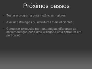 Próximos passos Testar o programa para instâncias maiores Avaliar estratégias ou estruturas mais eficientes Comparar execução para estratégias diferentes de implementação(cada uma utilizando uma estrutura em particular) 