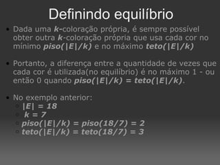 Definindo equilíbrio Dada uma  k- coloração própria, é sempre possível obter outra  k - coloração própria que usa cada cor no mínimo  piso(|E|/k)  e no máximo  teto(|E|/k) Portanto, a diferença entre a quantidade de vezes que cada cor é utilizada(no equilíbrio) é no máximo 1 - ou então 0 quando  piso(|E|/k)   =   teto(|E|/k) .  No exemplo anterior: |E| = 18   k = 7 piso(|E|/k) = piso(18/7) = 2 teto(|E|/k) = teto(18/7) = 3 