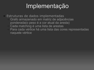 Implementação Estruturas de dados implementadas Grafo armazenado em matriz de adjacências ponderada(o peso é a cor atual da aresta) Cada matching é uma lista de arestas Para cada vértice há uma lista das cores representadas naquele vértice 