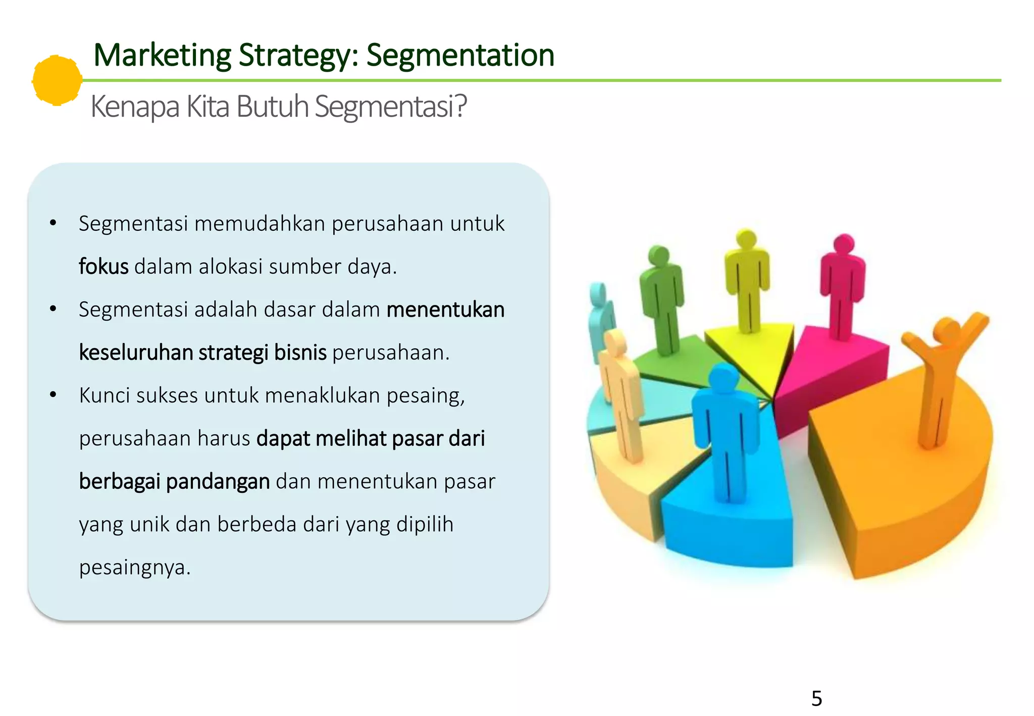 • Segmentasi memudahkan perusahaan untuk
fokus dalam alokasi sumber daya.
• Segmentasi adalah dasar dalam menentukan
keseluruhan strategi bisnis perusahaan.
• Kunci sukses untuk menaklukan pesaing,
perusahaan harus dapat melihat pasar dari
berbagai pandangan dan menentukan pasar
yang unik dan berbeda dari yang dipilih
pesaingnya.
5
Marketing Strategy: Segmentation
KenapaKitaButuhSegmentasi?
 