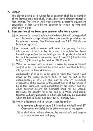 7. Runner
   The player acting as a runner for a batsman shall be a member
   of the batting side and shall, if possible, have already batted in
   that innings. The runner shall wear external protective equipment
   equivalent to that worn by the batsman for whom he runs and
   shall carry a bat.
8. Transgression of the Laws by a batsman who has a runner
   (a) A batsman's runner is subject to the Laws. He will be regarded
       as a batsman except where there are specific provisions for
       his role as a runner. See 7 above and Law 29.2 (Which is a
       batsman's ground).
   (b) A batsman with a runner will suffer the penalty for any
       infringement of the Laws by his runner as though he had been
       himself responsible for the infringement. In particular he will
       be out if his runner is out under any of Laws 33 (Handled the
       ball), 37 (Obstructing the field) or 38 (Run out).
   (c) When a batsman with a runner is striker he remains himself
       subject to the Laws and will be liable to the penalties that any
       infringement of them demands.
       Additionally, if he is out of his ground when the wicket is put
       down at the wicket-keeper's end, he will be out in the
       circumstances of Law 38 (Run out) or Law 39 (Stumped)
       irrespective of the position of the non-striker or of the runner. If
       he is thus dismissed, runs completed by the runner and the
       other batsman before the dismissal shall not be scored.
       However, the penalty for a No ball or a Wide shall stand,
       together with any penalties to either side that may be awarded
       when the ball is dead. See Law 42.17 (Penalty runs).
   (d) When a batsman with a runner is not the striker
         (i) he remains subject to Laws 33 (Handled the ball) and 37
             (Obstructing the field) but is otherwise out of the game.
        (ii) he shall stand where directed by the striker's end umpire
             so as not to interfere with play.

                                                                       11
 