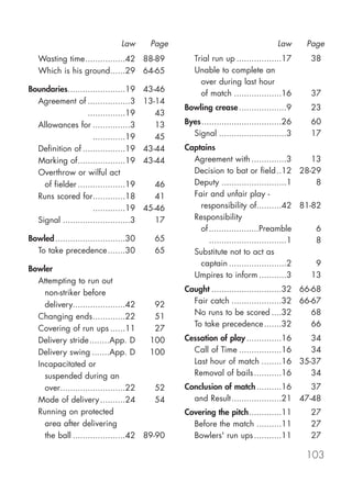 Law      Page                                    Law     Page
   Wasting time................42 88-89            Trial run up ..................17     38
   Which is his ground......29 64-65               Unable to complete an
                                                     over during last hour
Boundaries.......................19     43-46
                                                     of match ...................16      37
  Agreement of .................3       13-14
                                                Bowling crease ...................9      23
  Agreement of ...............19           43
  Allowances for ...............3          13   Byes................................26   60
  Allowances for .............19           45     Signal ...........................3    17
  Definition of .................19     43-44   Captains
  Marking of...................19       43-44     Agreement with ..............3        13
  Overthrow or wilful act                         Decision to bat or field ..12 28-29
    of fielder ...................19       46     Deputy ..........................1     8
  Runs scored for.............18           41     Fair and unfair play -
  Runs scored for.............19        45-46       responsibility of..........42 81-82
  Signal ...........................3      17     Responsibility
                                                    of ....................Preamble      6
Bowled ............................30     65           ...............................1  8
  To take precedence .......30            65      Substitute not to act as
                                                    captain .......................2     9
Bowler
                                                  Umpires to inform ...........3        13
  Attempting to run out
    non-striker before                          Caught ............................32 66-68
    delivery.....................42     92        Fair catch ....................32 66-67
                                                  No runs to be scored ....32            68
  Changing ends.............22          51
                                                  To take precedence .......32           66
  Covering of run ups ......11          27
  Delivery stride........App. D       100       Cessation of play ..............16 34
  Delivery swing .......App. D        100         Call of Time .................16 34
  Incapacitated or                                Last hour of match ........16 35-37
    suspended during an                           Removal of bails ...........16   34
    over..........................22    52      Conclusion of match ..........16      37
  Mode of delivery ..........24         54        and Result....................21 47-48
  Running on protected                          Covering the pitch.............11        27
    area after delivering                         Before the match ..........11          27
    the ball .....................42 89-90        Bowlers' run ups ...........11         27

                                                                                         103
 