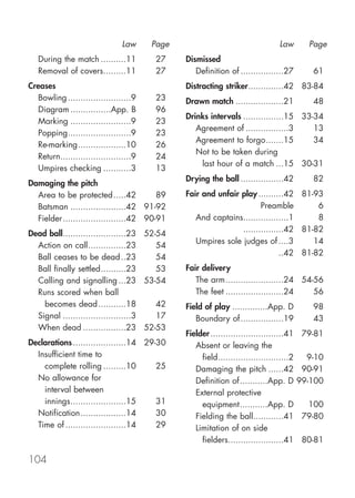 Law     Page                                    Law        Page
   During the match ..........11        27     Dismissed
   Removal of covers.........11         27        Definition of .................27         61
Creases                                        Distracting striker..............42 83-84
  Bowling .........................9    23     Drawn match ...................21            48
  Diagram ................App. B        96
                                               Drinks intervals ................15 33-34
  Marking ........................9     23
                                                  Agreement of .................3     13
  Popping.........................9     23
                                                  Agreement to forgo.......15         34
  Re-marking...................10       26
                                                  Not to be taken during
  Return............................9   24
                                                   last hour of a match ...15 30-31
  Umpires checking ...........3         13
                                               Drying the ball .................42          82
Damaging the pitch
  Area to be protected.....42            89    Fair and unfair play ..........42 81-93
  Batsman ......................42 91-92                              Preamble        6
  Fielder .........................42 90-91       And captains..................1     8
                                                               ................42 81-82
Dead ball.........................23 52-54
                                                  Umpires sole judges of ....3       14
  Action on call...............23       54
                                                                             ..42 81-82
  Ball ceases to be dead ..23           54
  Ball finally settled..........23      53     Fair delivery
  Calling and signalling ...23 53-54              The arm.......................24 54-56
  Runs scored when ball                           The feet .......................24  56
    becomes dead ...........18          42     Field of play ..............App. D           98
  Signal ...........................3   17        Boundary of .................19           43
  When dead .................23 52-53
                                               Fielder .............................41    79-81
Declarations .....................14 29-30        Absent or leaving the
  Insufficient time to                              field............................2     9-10
    complete rolling .........10        25        Damaging the pitch ......42             90-91
  No allowance for                                Definition of...........App. D         99-100
    interval between                              External protective
    innings......................15     31          equipment...........App. D             100
  Notification..................14      30        Fielding the ball............41         79-80
  Time of ........................14    29        Limitation of on side
                                                    fielders......................41      80-81

104
 