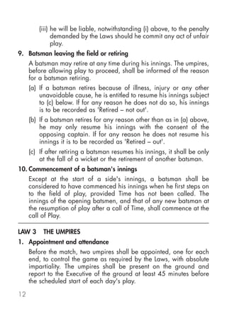 (iii) he will be liable, notwithstanding (i) above, to the penalty
              demanded by the Laws should he commit any act of unfair
              play.
9. Batsman leaving the field or retiring
     A batsman may retire at any time during his innings. The umpires,
     before allowing play to proceed, shall be informed of the reason
     for a batsman retiring.
     (a) If a batsman retires because of illness, injury or any other
         unavoidable cause, he is entitled to resume his innings subject
         to (c) below. If for any reason he does not do so, his innings
         is to be recorded as 'Retired – not out'.
     (b) If a batsman retires for any reason other than as in (a) above,
         he may only resume his innings with the consent of the
         opposing captain. If for any reason he does not resume his
         innings it is to be recorded as 'Retired – out'.
     (c) If after retiring a batsman resumes his innings, it shall be only
         at the fall of a wicket or the retirement of another batsman.
10. Commencement of a batsman's innings
     Except at the start of a side's innings, a batsman shall be
     considered to have commenced his innings when he first steps on
     to the field of play, provided Time has not been called. The
     innings of the opening batsmen, and that of any new batsman at
     the resumption of play after a call of Time, shall commence at the
     call of Play.

LAW 3     THE UMPIRES
1. Appointment and attendance
     Before the match, two umpires shall be appointed, one for each
     end, to control the game as required by the Laws, with absolute
     impartiality. The umpires shall be present on the ground and
     report to the Executive of the ground at least 45 minutes before
     the scheduled start of each day's play.

12
 