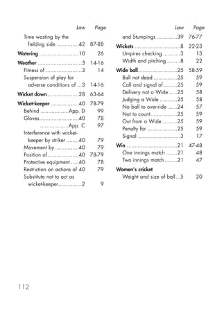 Law     Page                                Law       Page
   Time wasting by the                           and Stumpings .............39 76-77
     fielding side ..............42 87-88     Wickets .............................8 22-23
Watering .........................10   26       Umpires checking ...........3           13
Weather ............................3 14-16     Width and pitching.........8            22
  Fitness of .......................3    14   Wide ball.........................25 58-59
  Suspension of play for                        Ball not dead ...............25       59
    adverse conditions of ...3 14-16            Call and signal of.........25         59
Wicket down....................28 63-64         Delivery not a Wide .....25           58
                                                Judging a Wide ...........25          58
Wicket-keeper ..................40 78-79
                                                No ball to over-ride ......24         57
  Behind ..................App. D      99
                                                Not to count.................25       59
  Gloves.........................40    78
                                                Out from a Wide..........25           59
  Gloves ..................App. C      97
                                                Penalty for ...................25     59
  Interference with wicket-
                                                Signal ...........................3   17
    keeper by striker ........40       79
  Movement by ...............40        79     Win ................................21 47-48
  Position of....................40 78-79       One innings match .......21             48
  Protective equipment .....40         78       Two innings match ........21            47
  Restriction on actions of 40         79     Women's cricket
  Substitute not to act as                      Weight and size of ball ...5          20
    wicket-keeper...............2       9




112
 