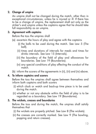 2. Change of umpire
   An umpire shall not be changed during the match, other than in
   exceptional circumstances, unless he is injured or ill. If there has
   to be a change of umpire, the replacement shall act only as the
   striker's end umpire unless the captains agree that he should take
   full responsibility as an umpire.
3. Agreement with captains
   Before the toss the umpires shall
   (a) ascertain the hours of play and agree with the captains
         (i) the balls to be used during the match. See Law 5 (The
             ball).
        (ii) times and durations of intervals for meals and times for
             drinks intervals. See Law 15 (Intervals).
       (iii) the boundary of the field of play and allowances for
             boundaries. See Law 19 (Boundaries).
       (iv) any special conditions of play affecting the conduct of the
             match.
   (b) inform the scorers of the agreements in (ii), (iii) and (iv) above.
4. To inform captains and scorers
   Before the toss the umpires shall agree between themselves and
   inform both captains and both scorers
     (i) which clock or watch and back-up time piece is to be used
         during the match.
    (ii) whether or not any obstacle within the field of play is to be
         regarded as a boundary. See Law 19 (Boundaries).
5. The wickets, creases and boundaries
   Before the toss and during the match, the umpires shall satisfy
   themselves that
     (i) the wickets are properly pitched. See Law 8 (The wickets).
    (ii) the creases are correctly marked. See Law 9 (The bowling,
         popping and return creases).

                                                                      13
 