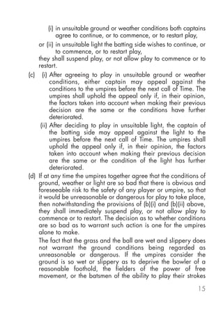 (i) in unsuitable ground or weather conditions both captains
             agree to continue, or to commence, or to restart play,
    or (ii) in unsuitable light the batting side wishes to continue, or
             to commence, or to restart play,
    they shall suspend play, or not allow play to commence or to
    restart.
(c) (i) After agreeing to play in unsuitable ground or weather
          conditions, either captain may appeal against the
          conditions to the umpires before the next call of Time. The
          umpires shall uphold the appeal only if, in their opinion,
          the factors taken into account when making their previous
          decision are the same or the conditions have further
          deteriorated.
     (ii) After deciding to play in unsuitable light, the captain of
          the batting side may appeal against the light to the
          umpires before the next call of Time. The umpires shall
          uphold the appeal only if, in their opinion, the factors
          taken into account when making their previous decision
          are the same or the condition of the light has further
          deteriorated.
(d) If at any time the umpires together agree that the conditions of
    ground, weather or light are so bad that there is obvious and
    foreseeable risk to the safety of any player or umpire, so that
    it would be unreasonable or dangerous for play to take place,
    then notwithstanding the provisions of (b)(i) and (b)(ii) above,
    they shall immediately suspend play, or not allow play to
    commence or to restart. The decision as to whether conditions
    are so bad as to warrant such action is one for the umpires
    alone to make.
    The fact that the grass and the ball are wet and slippery does
    not warrant the ground conditions being regarded as
    unreasonable or dangerous. If the umpires consider the
    ground is so wet or slippery as to deprive the bowler of a
    reasonable foothold, the fielders of the power of free
    movement, or the batsmen of the ability to play their strokes

                                                                   15
 