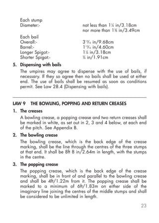 Each stump
   Diameter:-                       not less than 11⁄4 in/3.18cm
                                    nor more than 13⁄8 in/3.49cm
   Each bail
   Overall:-                        313⁄16 in/9.68cm
   Barrel:-                         113⁄16 in/4.60cm
   Longer Spigot:-                  11⁄4 in/3.18cm
   Shorter Spigot:-                 3
                                     ⁄4 in/1.91cm
5. Dispensing with bails
   The umpires may agree to dispense with the use of bails, if
   necessary. If they so agree then no bails shall be used at either
   end. The use of bails shall be resumed as soon as conditions
   permit. See Law 28.4 (Dispensing with bails).


LAW 9    THE BOWLING, POPPING AND RETURN CREASES
1. The creases
   A bowling crease, a popping crease and two return creases shall
   be marked in white, as set out in 2, 3 and 4 below, at each end
   of the pitch. See Appendix B.
2. The bowling crease
   The bowling crease, which is the back edge of the crease
   marking, shall be the line through the centres of the three stumps
   at that end. It shall be 8ft 8 in/2.64m in length, with the stumps
   in the centre.
3. The popping crease
   The popping crease, which is the back edge of the crease
   marking, shall be in front of and parallel to the bowling crease
   and shall be 4ft/1.22m from it. The popping crease shall be
   marked to a minimum of 6ft/1.83m on either side of the
   imaginary line joining the centres of the middle stumps and shall
   be considered to be unlimited in length.

                                                                   23
 