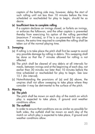 captain of the batting side may, however, delay the start of
       such rolling until not less than 10 minutes before the time
       scheduled or rescheduled for play to begin, should he so
       desire.
   (e) Insufficient time to complete rolling
       If a captain declares an innings closed, or forfeits an innings,
       or enforces the follow-on, and the other captain is prevented
       thereby from exercising his option of the rolling permitted
       (maximum 7 minutes), or if he is so prevented for any other
       reason, the extra time required to complete the rolling shall be
       taken out of the normal playing time.
2. Sweeping
   (a) If rolling is to take place the pitch shall first be swept to avoid
       any possible damage by rolling in debris. This sweeping shall
       be done so that the 7 minutes allowed for rolling is not
       affected.
   (b) The pitch shall be cleared of any debris at all intervals for
       meals, between innings and at the beginning of each day, not
       earlier than 30 minutes nor later than 10 minutes before the
       time scheduled or rescheduled for play to begin. See Law
       15.1 (An interval).
   (c) Notwithstanding the provisions of (a) and (b) above, the
       umpires shall not allow sweeping to take place where they
       consider it may be detrimental to the surface of the pitch.
3. Mowing
   (a) The pitch
       The pitch shall be mown on each day of the match on which
       play is expected to take place, if ground and weather
       conditions allow.
   (b) The outfield
       In order to ensure that conditions are as similar as possible for
       both sides, the outfield shall be mown on each day of the
       match on which play is expected to take place, if ground and
       weather conditions allow.

                                                                      25
 