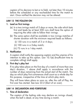 captain of his decision to bat or to field, not later than 10 minutes
   before the scheduled or any rescheduled time for the match to
   start. Once notified the decision may not be altered.

LAW 13 THE FOLLOW-ON
1. Lead on first innings
   (a) In a two innings match of 5 days or more, the side which bats
        first and leads by at least 200 runs shall have the option of
        requiring the other side to follow their innings.
   (b) The same option shall be available in two innings matches of
        shorter duration with the minimum required leads as follows:
          (i) 150 runs in a match of 3 or 4 days;
         (ii) 100 runs in a 2-day match;
        (iii) 75 runs in a 1-day match.
2. Notification
   A captain shall notify the opposing captain and the umpires of his
   intention to take up this option. Law 10.1(e) (Insufficient time to
   complete rolling) shall apply.
3. First day's play lost
   If no play takes place on the first day of a match of more than one
   day's duration, 1 above shall apply in accordance with the
   number of days remaining from the actual start of the match. The
   day on which play first commences shall count as a whole day for
   this purpose, irrespective of the time at which play starts.
   Play will have taken place as soon as, after the call of Play, the
   first over has started. See Law 22.2 (Start of an over).

LAW 14 DECLARATION AND FORFEITURE
1. Time of declaration
   The captain of the batting side may declare an innings closed,
   when the ball is dead, at any time during a match.

                                                                    29
 