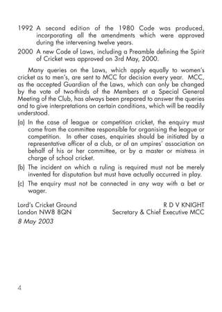 1992 A second edition of the 1980 Code was produced,
     incorporating all the amendments which were approved
     during the intervening twelve years.
2000 A new Code of Laws, including a Preamble defining the Spirit
     of Cricket was approved on 3rd May, 2000.
    Many queries on the Laws, which apply equally to women’s
cricket as to men’s, are sent to MCC for decision every year. MCC,
as the accepted Guardian of the Laws, which can only be changed
by the vote of two-thirds of the Members at a Special General
Meeting of the Club, has always been prepared to answer the queries
and to give interpretations on certain conditions, which will be readily
understood.
(a) In the case of league or competition cricket, the enquiry must
    come from the committee responsible for organising the league or
    competition. In other cases, enquiries should be initiated by a
    representative officer of a club, or of an umpires’ association on
    behalf of his or her committee, or by a master or mistress in
    charge of school cricket.
(b) The incident on which a ruling is required must not be merely
    invented for disputation but must have actually occurred in play.
(c) The enquiry must not be connected in any way with a bet or
    wager.

Lord’s Cricket Ground                                 R D V KNIGHT
London NW8 8QN                      Secretary & Chief Executive MCC
8 May 2003




4
 