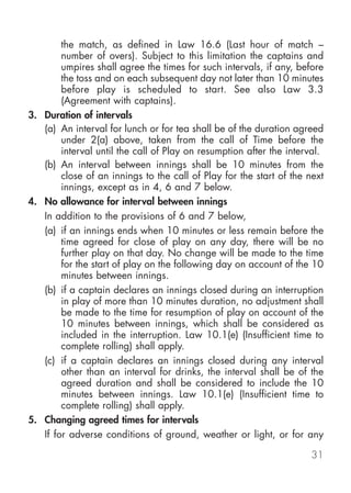 the match, as defined in Law 16.6 (Last hour of match –
        number of overs). Subject to this limitation the captains and
        umpires shall agree the times for such intervals, if any, before
        the toss and on each subsequent day not later than 10 minutes
        before play is scheduled to start. See also Law 3.3
        (Agreement with captains).
3. Duration of intervals
   (a) An interval for lunch or for tea shall be of the duration agreed
        under 2(a) above, taken from the call of Time before the
        interval until the call of Play on resumption after the interval.
   (b) An interval between innings shall be 10 minutes from the
        close of an innings to the call of Play for the start of the next
        innings, except as in 4, 6 and 7 below.
4. No allowance for interval between innings
   In addition to the provisions of 6 and 7 below,
   (a) if an innings ends when 10 minutes or less remain before the
        time agreed for close of play on any day, there will be no
        further play on that day. No change will be made to the time
        for the start of play on the following day on account of the 10
        minutes between innings.
   (b) if a captain declares an innings closed during an interruption
        in play of more than 10 minutes duration, no adjustment shall
        be made to the time for resumption of play on account of the
        10 minutes between innings, which shall be considered as
        included in the interruption. Law 10.1(e) (Insufficient time to
        complete rolling) shall apply.
   (c) if a captain declares an innings closed during any interval
        other than an interval for drinks, the interval shall be of the
        agreed duration and shall be considered to include the 10
        minutes between innings. Law 10.1(e) (Insufficient time to
        complete rolling) shall apply.
5. Changing agreed times for intervals
   If for adverse conditions of ground, weather or light, or for any

                                                                     31
 