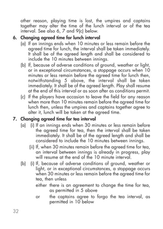 other reason, playing time is lost, the umpires and captains
   together may alter the time of the lunch interval or of the tea
   interval. See also 6, 7 and 9(c) below.
6. Changing agreed time for lunch interval
   (a) If an innings ends when 10 minutes or less remain before the
       agreed time for lunch, the interval shall be taken immediately.
       It shall be of the agreed length and shall be considered to
       include the 10 minutes between innings.
   (b) If, because of adverse conditions of ground, weather or light,
       or in exceptional circumstances, a stoppage occurs when 10
       minutes or less remain before the agreed time for lunch then,
       notwithstanding 5 above, the interval shall be taken
       immediately. It shall be of the agreed length. Play shall resume
       at the end of this interval or as soon after as conditions permit.
   (c) If the players have occasion to leave the field for any reason
       when more than 10 minutes remain before the agreed time for
       lunch then, unless the umpires and captains together agree to
       alter it, lunch will be taken at the agreed time.
7. Changing agreed time for tea interval
   (a) (i) If an innings ends when 30 minutes or less remain before
             the agreed time for tea, then the interval shall be taken
             immediately. It shall be of the agreed length and shall be
             considered to include the 10 minutes between innings.
        (ii) If, when 30 minutes remain before the agreed time for tea,
             an interval between innings is already in progress, play
             will resume at the end of the 10 minute interval.
   (b) (i) If, because of adverse conditions of ground, weather or
             light, or in exceptional circumstances, a stoppage occurs
             when 30 minutes or less remain before the agreed time for
             tea, then unless
             either there is an agreement to change the time for tea,
                     as permitted in 5 above
             or      the captains agree to forgo the tea interval, as
                     permitted in 10 below

32
 