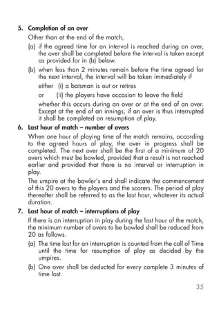 5. Completion of an over
   Other than at the end of the match,
   (a) if the agreed time for an interval is reached during an over,
        the over shall be completed before the interval is taken except
        as provided for in (b) below.
   (b) when less than 2 minutes remain before the time agreed for
        the next interval, the interval will be taken immediately if
        either (i) a batsman is out or retires
        or      (ii) the players have occasion to leave the field
        whether this occurs during an over or at the end of an over.
        Except at the end of an innings, if an over is thus interrupted
        it shall be completed on resumption of play.
6. Last hour of match – number of overs
   When one hour of playing time of the match remains, according
   to the agreed hours of play, the over in progress shall be
   completed. The next over shall be the first of a minimum of 20
   overs which must be bowled, provided that a result is not reached
   earlier and provided that there is no interval or interruption in
   play.
   The umpire at the bowler's end shall indicate the commencement
   of this 20 overs to the players and the scorers. The period of play
   thereafter shall be referred to as the last hour, whatever its actual
   duration.
7. Last hour of match – interruptions of play
   If there is an interruption in play during the last hour of the match,
   the minimum number of overs to be bowled shall be reduced from
   20 as follows.
   (a) The time lost for an interruption is counted from the call of Time
        until the time for resumption of play as decided by the
        umpires.
   (b) One over shall be deducted for every complete 3 minutes of
        time lost.

                                                                     35
 