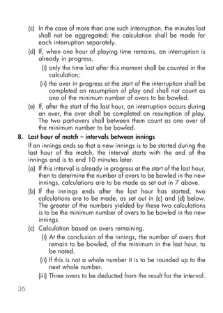(c) In the case of more than one such interruption, the minutes lost
        shall not be aggregated; the calculation shall be made for
        each interruption separately.
   (d) If, when one hour of playing time remains, an interruption is
        already in progress,
          (i) only the time lost after this moment shall be counted in the
              calculation;
         (ii) the over in progress at the start of the interruption shall be
              completed on resumption of play and shall not count as
              one of the minimum number of overs to be bowled.
   (e) If, after the start of the last hour, an interruption occurs during
        an over, the over shall be completed on resumption of play.
        The two part-overs shall between them count as one over of
        the minimum number to be bowled.
8. Last hour of match – intervals between innings
   If an innings ends so that a new innings is to be started during the
   last hour of the match, the interval starts with the end of the
   innings and is to end 10 minutes later.
   (a) If this interval is already in progress at the start of the last hour,
        then to determine the number of overs to be bowled in the new
        innings, calculations are to be made as set out in 7 above.
   (b) If the innings ends after the last hour has started, two
        calculations are to be made, as set out in (c) and (d) below.
        The greater of the numbers yielded by these two calculations
        is to be the minimum number of overs to be bowled in the new
        innings.
   (c) Calculation based on overs remaining.
          (i) At the conclusion of the innings, the number of overs that
              remain to be bowled, of the minimum in the last hour, to
              be noted.
         (ii) If this is not a whole number it is to be rounded up to the
              next whole number.
       (iii) Three overs to be deducted from the result for the interval.

36
 