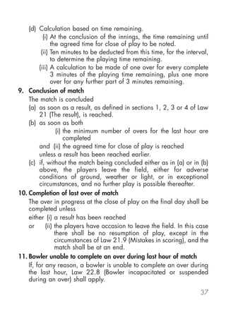 (d) Calculation based on time remaining.
           (i) At the conclusion of the innings, the time remaining until
               the agreed time for close of play to be noted.
          (ii) Ten minutes to be deducted from this time, for the interval,
               to determine the playing time remaining.
         (iii) A calculation to be made of one over for every complete
               3 minutes of the playing time remaining, plus one more
               over for any further part of 3 minutes remaining.
9. Conclusion of match
    The match is concluded
    (a) as soon as a result, as defined in sections 1, 2, 3 or 4 of Law
         21 (The result), is reached.
    (b) as soon as both
                  (i) the minimum number of overs for the last hour are
                      completed
         and (ii) the agreed time for close of play is reached
         unless a result has been reached earlier.
    (c) if, without the match being concluded either as in (a) or in (b)
         above, the players leave the field, either for adverse
         conditions of ground, weather or light, or in exceptional
         circumstances, and no further play is possible thereafter.
10. Completion of last over of match
    The over in progress at the close of play on the final day shall be
    completed unless
    either (i) a result has been reached
    or      (ii) the players have occasion to leave the field. In this case
                 there shall be no resumption of play, except in the
                 circumstances of Law 21.9 (Mistakes in scoring), and the
                 match shall be at an end.
11. Bowler unable to complete an over during last hour of match
    If, for any reason, a bowler is unable to complete an over during
    the last hour, Law 22.8 (Bowler incapacitated or suspended
    during an over) shall apply.

                                                                       37
 