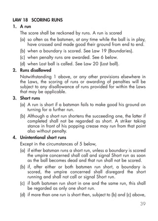 LAW 18 SCORING RUNS
1. A run
   The score shall be reckoned by runs. A run is scored
   (a) so often as the batsmen, at any time while the ball is in play,
       have crossed and made good their ground from end to end.
   (b) when a boundary is scored. See Law 19 (Boundaries).
   (c) when penalty runs are awarded. See 6 below.
   (d) when Lost ball is called. See Law 20 (Lost ball).
2. Runs disallowed
   Notwithstanding 1 above, or any other provisions elsewhere in
   the Laws, the scoring of runs or awarding of penalties will be
   subject to any disallowance of runs provided for within the Laws
   that may be applicable.
3. Short runs
   (a) A run is short if a batsman fails to make good his ground on
       turning for a further run.
   (b) Although a short run shortens the succeeding one, the latter if
       completed shall not be regarded as short. A striker taking
       stance in front of his popping crease may run from that point
       also without penalty.
4. Unintentional short runs
   Except in the circumstances of 5 below,
   (a) if either batsman runs a short run, unless a boundary is scored
       the umpire concerned shall call and signal Short run as soon
       as the ball becomes dead and that run shall not be scored.
   (b) if, after either or both batsmen run short, a boundary is
       scored, the umpire concerned shall disregard the short
       running and shall not call or signal Short run.
   (c) if both batsmen run short in one and the same run, this shall
       be regarded as only one short run.
   (d) if more than one run is short then, subject to (b) and (c) above,

                                                                     39
 