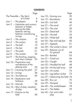 CONTENTS
                             Page                                        Page
The Preamble – The Spirit             Law   18   –   Scoring runs          39
                of Cricket        6   Law   19   –   Boundaries            43
Law 1 – The players               8   Law   20   –   Lost ball             46
Law 2 – Substitutes and runners;      Law   21   –   The result            47
         batsman or fielder
         leaving the field;           Law   22   –   The over              50
         batsman retiring;            Law   23   –   Dead ball             52
         batsman commencing           Law   24   –   No ball               54
         innings                  9
                                      Law   25   –   Wide ball             58
Law 3 – The umpires             12
                                      Law   26   –   Bye and Leg bye       60
Law 4 – The scorers             18
                                      Law   27   –   Appeals               61
Law 5 – The ball                19
                                      Law   28   –   The wicket is down 63
Law 6 – The bat                 20
                                      Law   29   –   Batsman out of
Law 7 – The pitch               21
                                                     his ground            64
Law 8 – The wickets             22
                                      Law   30   –   Bowled                65
Law 9 – The bowling, popping
         and return creases 23        Law   31   –   Timed out             66
Law 10 – Preparation and              Law   32   –   Caught                66
         maintenance of the           Law   33   –   Handled the ball      68
         playing area           24    Law   34   –   Hit the ball twice    69
Law 11 – Covering the pitch 27        Law   35   –   Hit wicket            72
Law 12 – Innings                28    Law   36   –   Leg before wicket     73
Law 13 – The follow-on          29
                                      Law   37   –   Obstructing the field 74
Law 14 – Declaration and
                                      Law   38   –   Run out               75
         forfeiture             29
Law 15 – Intervals              30    Law   39   –   Stumped               76
Law 16 – Start of play; cessation     Law   40   –   The wicket-keeper     78
         of play                34    Law   41   –   The fielder           79
Law 17 – Practice on the              Law   42   –   Fair and unfair
         field                  38                   play                  81

                                                                           5
 