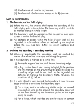 (ii) disallowance of runs for any reason;
       (iii) the dismissal of a batsman, except as in 9(b) above.

LAW 19 BOUNDARIES
1. The boundary of the field of play
   (a) Before the toss, the umpires shall agree the boundary of the
       field of play with both captains. The boundary shall if possible
       be marked along its whole length.
   (b) The boundary shall be agreed so that no part of any sight-
       screen is within the field of play.
   (c) An obstacle or person within the field of play shall not be
       regarded as a boundary unless so decided by the umpires
       before the toss. See Law 3.4(ii) (To inform captains and
       scorers).
2. Defining the boundary – boundary marking
   (a) Wherever practicable the boundary shall be marked by
       means of a white line or a rope laid along the ground.
   (b) If the boundary is marked by a white line,
         (i) the inside edge of the line shall be the boundary edge.
        (ii) a flag, post or board used merely to highlight the position
             of a line marked on the ground must be placed outside the
             boundary edge and is not itself to be regarded as
             defining or marking the boundary. Note, however, the
             provisions of (c) below.
   (c) If a solid object is used to mark the boundary, it must have an
       edge or a line to constitute the boundary edge.
         (i) For a rope, which includes any similar object of curved
             cross section lying on the ground, the boundary edge will
             be the line formed by the innermost points of the rope
             along its length.
        (ii) For a fence, which includes any similar object in contact

                                                                    43
 