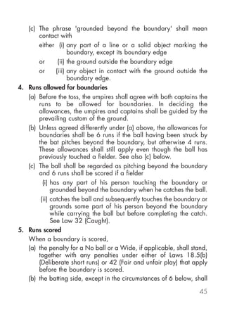 (c) The phrase 'grounded beyond the boundary' shall mean
       contact with
       either (i) any part of a line or a solid object marking the
                     boundary, except its boundary edge
       or       (ii) the ground outside the boundary edge
       or      (iii) any object in contact with the ground outside the
                     boundary edge.
4. Runs allowed for boundaries
   (a) Before the toss, the umpires shall agree with both captains the
       runs to be allowed for boundaries. In deciding the
       allowances, the umpires and captains shall be guided by the
       prevailing custom of the ground.
   (b) Unless agreed differently under (a) above, the allowances for
       boundaries shall be 6 runs if the ball having been struck by
       the bat pitches beyond the boundary, but otherwise 4 runs.
       These allowances shall still apply even though the ball has
       previously touched a fielder. See also (c) below.
   (c) The ball shall be regarded as pitching beyond the boundary
       and 6 runs shall be scored if a fielder
         (i) has any part of his person touching the boundary or
             grounded beyond the boundary when he catches the ball.
        (ii) catches the ball and subsequently touches the boundary or
             grounds some part of his person beyond the boundary
             while carrying the ball but before completing the catch.
             See Law 32 (Caught).
5. Runs scored
   When a boundary is scored,
   (a) the penalty for a No ball or a Wide, if applicable, shall stand,
       together with any penalties under either of Laws 18.5(b)
       (Deliberate short runs) or 42 (Fair and unfair play) that apply
       before the boundary is scored.
   (b) the batting side, except in the circumstances of 6 below, shall

                                                                    45
 