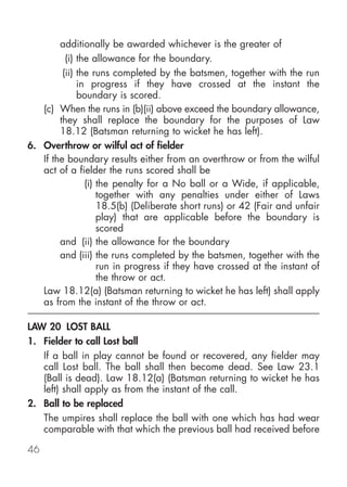 additionally be awarded whichever is the greater of
          (i) the allowance for the boundary.
         (ii) the runs completed by the batsmen, together with the run
              in progress if they have crossed at the instant the
              boundary is scored.
   (c) When the runs in (b)(ii) above exceed the boundary allowance,
        they shall replace the boundary for the purposes of Law
        18.12 (Batsman returning to wicket he has left).
6. Overthrow or wilful act of fielder
   If the boundary results either from an overthrow or from the wilful
   act of a fielder the runs scored shall be
                (i) the penalty for a No ball or a Wide, if applicable,
                    together with any penalties under either of Laws
                    18.5(b) (Deliberate short runs) or 42 (Fair and unfair
                    play) that are applicable before the boundary is
                    scored
        and (ii) the allowance for the boundary
        and (iii) the runs completed by the batsmen, together with the
                    run in progress if they have crossed at the instant of
                    the throw or act.
   Law 18.12(a) (Batsman returning to wicket he has left) shall apply
   as from the instant of the throw or act.

LAW 20 LOST BALL
1. Fielder to call Lost ball
   If a ball in play cannot be found or recovered, any fielder may
   call Lost ball. The ball shall then become dead. See Law 23.1
   (Ball is dead). Law 18.12(a) (Batsman returning to wicket he has
   left) shall apply as from the instant of the call.
2. Ball to be replaced
   The umpires shall replace the ball with one which has had wear
   comparable with that which the previous ball had received before

46
 