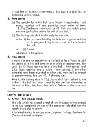 it was lost or became irrecoverable. See Law 5.5 (Ball lost or
   becoming unfit for play).
3. Runs scored
   (a) The penalty for a No ball or a Wide, if applicable, shall
        stand, together with any penalties under either of Laws
        18.5(b) (Deliberate short runs) or 42 (Fair and unfair play)
        that are applicable before the call of Lost ball.
   (b) The batting side shall additionally be awarded
        either (i) the runs completed by the batsmen, together with the
                    run in progress if they have crossed at the instant of
                    the call,
        or     (ii) 6 runs,
        whichever is the greater.
4. How scored
   If there is a one run penalty for a No ball or for a Wide, it shall
   be scored as a No ball extra or as a Wide as appropriate. See
   Laws 24.13 (Runs resulting from a No ball – how scored) and
   25.6 (Runs resulting from a Wide – how scored). If any other
   penalties have been awarded to either side, they shall be scored
   as penalty extras. See Law 42.17 (Penalty runs).
   Runs to the batting side in 3(b) above shall be credited to the
   striker if the ball has been struck by the bat, but otherwise to
   the total of Byes, Leg byes, No balls or Wides as the case may
   be.

LAW 21 THE RESULT
1. A Win – two innings match
   The side which has scored a total of runs in excess of that scored
   in the two completed innings of the opposing side shall win the
   match. Note also 6 below.
   A forfeited innings is to count as a completed innings. See Law 14
   (Declaration and forfeiture).

                                                                      47
 