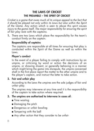 THE LAWS OF CRICKET
               THE PREAMBLE – THE SPIRIT OF CRICKET
Cricket is a game that owes much of its unique appeal to the fact that
it should be played not only within its Laws but also within the Spirit
of the Game. Any action which is seen to abuse this spirit causes
injury to the game itself. The major responsibility for ensuring the spirit
of fair play rests with the captains.
1. There are two Laws which place the responsibility for the team's
     conduct firmly on the captain.
    Responsibility of captains
    The captains are responsible at all times for ensuring that play is
    conducted within the Spirit of the Game as well as within the
    Laws.
    Player's conduct
    In the event of a player failing to comply with instructions by an
    umpire, or criticising by word or action the decisions of an
    umpire, or showing dissent, or generally behaving in a manner
    which might bring the game into disrepute, the umpire concerned
    shall in the first place report the matter to the other umpire and to
    the player's captain, and instruct the latter to take action.
2. Fair and unfair play
   According to the Laws the umpires are the sole judges of fair and
   unfair play.
   The umpires may intervene at any time and it is the responsibility
   of the captain to take action where required.
3. The umpires are authorised to intervene in cases of:
   ■ Time wasting

   ■ Damaging the pitch

   ■ Dangerous or unfair bowling

   ■ Tampering with the ball

   ■ Any other action that they consider to be unfair

6
 
