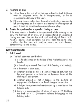 7. Finishing an over
   (a) Other than at the end of an innings, a bowler shall finish an
        over in progress unless he is incapacitated, or he is
        suspended under any of the Laws.
   (b) If for any reason, other than the end of an innings, an over is
        left uncompleted at the start of an interval or interruption of
        play, it shall be completed on resumption of play.
8. Bowler incapacitated or suspended during an over
   If for any reason a bowler is incapacitated while running up to
   bowl the first ball of an over, or is incapacitated or suspended
   during an over, the umpire shall call and signal Dead ball.
   Another bowler shall complete the over from the same end,
   provided that he does not bowl two overs, or parts thereof,
   consecutively in one innings.

LAW 23 DEAD BALL
1. Ball is dead
   (a) The ball becomes dead when
          (i) it is finally settled in the hands of the wicket-keeper or the
              bowler.
         (ii) a boundary is scored. See Law 19.3 (Scoring a boundary).
        (iii) a batsman is dismissed.
        (iv) whether played or not it becomes trapped between the
              bat and person of a batsman or between items of his
              clothing or equipment.
         (v) whether played or not it lodges in the clothing or
              equipment of a batsman or the clothing of an umpire.
        (vi) it lodges in a protective helmet worn by a member of the
              fielding side.
       (vii) there is a contravention of either of Laws 41.2 (Fielding
              the ball) or 41.3 (Protective helmets belonging to the
              fielding side).

52
 