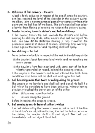 3. Definition of fair delivery – the arm
   A ball is fairly delivered in respect of the arm if, once the bowler's
   arm has reached the level of the shoulder in the delivery swing,
   the elbow joint is not straightened partially or completely from that
   point until the ball has left the hand. This definition shall not debar
   a bowler from flexing or rotating the wrist in the delivery swing.
4. Bowler throwing towards striker's end before delivery
   If the bowler throws the ball towards the striker's end before
   entering his delivery stride, either umpire shall call and signal No
   ball. See Law 42.16 (Batsmen stealing a run). However, the
   procedure stated in 2 above of caution, informing, final warning,
   action against the bowler and reporting shall not apply.
5. Fair delivery – the feet
     For a delivery to be fair in respect of the feet, in the delivery stride
      (i) the bowler's back foot must land within and not touching the
          return crease.
    (ii) the bowler's front foot must land with some part of the foot,
         whether grounded or raised, behind the popping crease.
   If the umpire at the bowler's end is not satisfied that both these
   conditions have been met, he shall call and signal No ball.
6. Ball bouncing more than twice or rolling along the ground
   The umpire at the bowler's end shall call and signal No ball if a
   ball which he considers to have been delivered, without having
   previously touched the bat or person of the striker,
   either (i) bounces more than twice
   or        (ii) rolls along the ground
   before it reaches the popping crease.
7. Ball coming to rest in front of striker's wicket
   If a ball delivered by the bowler comes to rest in front of the line
   of the striker's wicket, without having touched the bat or person of
   the striker, the umpire shall call and signal No ball and
   immediately call and signal Dead ball.

56
 