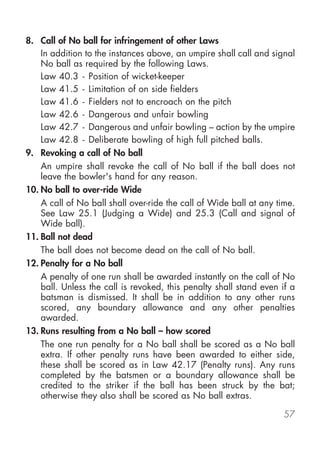 8. Call of No ball for infringement of other Laws
    In addition to the instances above, an umpire shall call and signal
    No ball as required by the following Laws.
    Law 40.3 - Position of wicket-keeper
    Law 41.5 - Limitation of on side fielders
    Law 41.6 - Fielders not to encroach on the pitch
    Law 42.6 - Dangerous and unfair bowling
    Law 42.7 - Dangerous and unfair bowling – action by the umpire
    Law 42.8 - Deliberate bowling of high full pitched balls.
9. Revoking a call of No ball
    An umpire shall revoke the call of No ball if the ball does not
    leave the bowler's hand for any reason.
10. No ball to over-ride Wide
    A call of No ball shall over-ride the call of Wide ball at any time.
    See Law 25.1 (Judging a Wide) and 25.3 (Call and signal of
    Wide ball).
11. Ball not dead
    The ball does not become dead on the call of No ball.
12. Penalty for a No ball
    A penalty of one run shall be awarded instantly on the call of No
    ball. Unless the call is revoked, this penalty shall stand even if a
    batsman is dismissed. It shall be in addition to any other runs
    scored, any boundary allowance and any other penalties
    awarded.
13. Runs resulting from a No ball – how scored
    The one run penalty for a No ball shall be scored as a No ball
    extra. If other penalty runs have been awarded to either side,
    these shall be scored as in Law 42.17 (Penalty runs). Any runs
    completed by the batsmen or a boundary allowance shall be
    credited to the striker if the ball has been struck by the bat;
    otherwise they also shall be scored as No ball extras.

                                                                     57
 