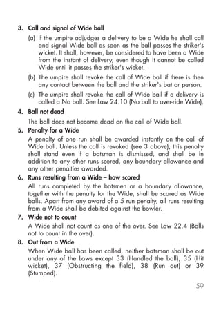 3. Call and signal of Wide ball
   (a) If the umpire adjudges a delivery to be a Wide he shall call
       and signal Wide ball as soon as the ball passes the striker's
       wicket. It shall, however, be considered to have been a Wide
       from the instant of delivery, even though it cannot be called
       Wide until it passes the striker's wicket.
   (b) The umpire shall revoke the call of Wide ball if there is then
       any contact between the ball and the striker's bat or person.
   (c) The umpire shall revoke the call of Wide ball if a delivery is
       called a No ball. See Law 24.10 (No ball to over-ride Wide).
4. Ball not dead
   The ball does not become dead on the call of Wide ball.
5. Penalty for a Wide
   A penalty of one run shall be awarded instantly on the call of
   Wide ball. Unless the call is revoked (see 3 above), this penalty
   shall stand even if a batsman is dismissed, and shall be in
   addition to any other runs scored, any boundary allowance and
   any other penalties awarded.
6. Runs resulting from a Wide – how scored
   All runs completed by the batsmen or a boundary allowance,
   together with the penalty for the Wide, shall be scored as Wide
   balls. Apart from any award of a 5 run penalty, all runs resulting
   from a Wide shall be debited against the bowler.
7. Wide not to count
   A Wide shall not count as one of the over. See Law 22.4 (Balls
   not to count in the over).
8. Out from a Wide
   When Wide ball has been called, neither batsman shall be out
   under any of the Laws except 33 (Handled the ball), 35 (Hit
   wicket), 37 (Obstructing the field), 38 (Run out) or 39
   (Stumped).

                                                                  59
 