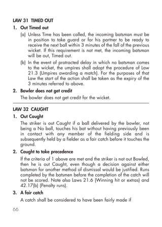 LAW 31 TIMED OUT
1. Out Timed out
     (a) Unless Time has been called, the incoming batsman must be
         in position to take guard or for his partner to be ready to
         receive the next ball within 3 minutes of the fall of the previous
         wicket. If this requirement is not met, the incoming batsman
         will be out, Timed out.
     (b) In the event of protracted delay in which no batsman comes
         to the wicket, the umpires shall adopt the procedure of Law
         21.3 (Umpires awarding a match). For the purposes of that
         Law the start of the action shall be taken as the expiry of the
         3 minutes referred to above.
2. Bowler does not get credit
     The bowler does not get credit for the wicket.

LAW 32 CAUGHT
1. Out Caught
     The striker is out Caught if a ball delivered by the bowler, not
     being a No ball, touches his bat without having previously been
     in contact with any member of the fielding side and is
     subsequently held by a fielder as a fair catch before it touches the
     ground.
2. Caught to take precedence
     If the criteria of 1 above are met and the striker is not out Bowled,
     then he is out Caught, even though a decision against either
     batsman for another method of dismissal would be justified. Runs
     completed by the batsmen before the completion of the catch will
     not be scored. Note also Laws 21.6 (Winning hit or extras) and
     42.17(b) (Penalty runs).
3. A fair catch
     A catch shall be considered to have been fairly made if

66
 