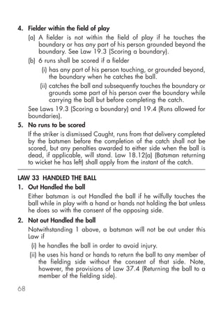 4. Fielder within the field of play
   (a) A fielder is not within the field of play if he touches the
        boundary or has any part of his person grounded beyond the
        boundary. See Law 19.3 (Scoring a boundary).
   (b) 6 runs shall be scored if a fielder
          (i) has any part of his person touching, or grounded beyond,
              the boundary when he catches the ball.
         (ii) catches the ball and subsequently touches the boundary or
              grounds some part of his person over the boundary while
              carrying the ball but before completing the catch.
   See Laws 19.3 (Scoring a boundary) and 19.4 (Runs allowed for
   boundaries).
5. No runs to be scored
   If the striker is dismissed Caught, runs from that delivery completed
   by the batsmen before the completion of the catch shall not be
   scored, but any penalties awarded to either side when the ball is
   dead, if applicable, will stand. Law 18.12(a) (Batsman returning
   to wicket he has left) shall apply from the instant of the catch.

LAW 33 HANDLED THE BALL
1. Out Handled the ball
   Either batsman is out Handled the ball if he wilfully touches the
   ball while in play with a hand or hands not holding the bat unless
   he does so with the consent of the opposing side.
2. Not out Handled the ball
   Notwithstanding 1 above, a batsman will not be out under this
   Law if
     (i) he handles the ball in order to avoid injury.
    (ii) he uses his hand or hands to return the ball to any member of
         the fielding side without the consent of that side. Note,
         however, the provisions of Law 37.4 (Returning the ball to a
         member of the fielding side).

68
 