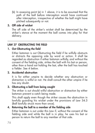 (b) In assessing point (e) in 1 above, it is to be assumed that the
         path of the ball before interception would have continued
         after interception, irrespective of whether the ball might have
         pitched subsequently or not.
3. Off side of wicket
     The off side of the striker's wicket shall be determined by the
     striker's stance at the moment the ball comes into play for that
     delivery.


LAW 37 OBSTRUCTING THE FIELD
1. Out Obstructing the field
     Either batsman is out Obstructing the field if he wilfully obstructs
     or distracts the opposing side by word or action. It shall be
     regarded as obstruction if either batsman wilfully, and without the
     consent of the fielding side, strikes the ball with his bat or person,
     other than a hand not holding the bat, after the ball has touched
     a fielder. See 4 below.
2. Accidental obstruction
   It is for either umpire to decide whether any obstruction or
   distraction is wilful or not. He shall consult the other umpire if he
   has any doubt.
3. Obstructing a ball from being caught
   The striker is out should wilful obstruction or distraction by either
   batsman prevent a catch being made.
   This shall apply even though the striker causes the obstruction in
   lawfully guarding his wicket under the provisions of Law 34.3
   (Ball lawfully struck more than once).
4. Returning the ball to a member of the fielding side
   Either batsman is out under this Law if, without the consent of the
   fielding side and while the ball is in play, he uses his bat or
   person to return the ball to any member of that side.

74
 