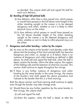so decided. The umpire shall call and signal No ball for
              each such delivery.
     (b) Bowling of high full pitched balls
          (i) Any delivery, other than a slow paced one, which passes
              or would have passed on the full above waist height of the
              striker standing upright at the crease is to be deemed
              dangerous and unfair, whether or not it is likely to inflict
              physical injury on the striker.
         (ii) A slow delivery which passes or would have passed on
              the full above shoulder height of the striker standing
              upright at the crease is to be deemed dangerous and
              unfair, whether or not it is likely to inflict physical injury on
              the striker.
7. Dangerous and unfair bowling – action by the umpire
     (a) As soon as the umpire at the bowler’s end decides under 6(a)
         above that the bowling of fast short pitched balls has become
         dangerous and unfair, or, except as in 8 below, there is an
         instance of dangerous and unfair bowling as defined in 6(b)
         above, he shall call and signal No ball and, when the ball is
         dead, caution the bowler, inform the other umpire, the captain
         of the fielding side and the batsman of what has occured. This
         caution shall continue to apply throughout the innings.
     (b) If there is any further instance of dangerous and unfair
         bowling by the same bowler in the same innings, the umpire
         at the bowler’s end shall repeat the above procedure and
         indicate to the bowler that this is a final warning.
     Both the above caution and final warning shall continue to apply
     even though the bowler may later change ends.
     (c) Should there be any further repetition by the same bowler in
         that innings, the umpire shall
          (i) call and signal No ball.
         (ii) direct the captain, when the ball is dead, to take the

86
 