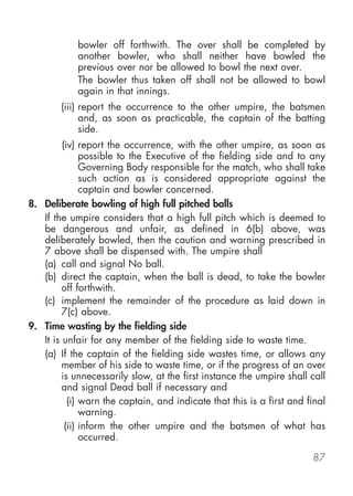 bowler off forthwith. The over shall be completed by
            another bowler, who shall neither have bowled the
            previous over nor be allowed to bowl the next over.
            The bowler thus taken off shall not be allowed to bowl
            again in that innings.
        (iii) report the occurrence to the other umpire, the batsmen
              and, as soon as practicable, the captain of the batting
              side.
         (iv) report the occurrence, with the other umpire, as soon as
               possible to the Executive of the fielding side and to any
               Governing Body responsible for the match, who shall take
               such action as is considered appropriate against the
               captain and bowler concerned.
8. Deliberate bowling of high full pitched balls
   If the umpire considers that a high full pitch which is deemed to
   be dangerous and unfair, as defined in 6(b) above, was
   deliberately bowled, then the caution and warning prescribed in
   7 above shall be dispensed with. The umpire shall
   (a) call and signal No ball.
   (b) direct the captain, when the ball is dead, to take the bowler
         off forthwith.
   (c) implement the remainder of the procedure as laid down in
         7(c) above.
9. Time wasting by the fielding side
   It is unfair for any member of the fielding side to waste time.
   (a) If the captain of the fielding side wastes time, or allows any
         member of his side to waste time, or if the progress of an over
         is unnecessarily slow, at the first instance the umpire shall call
         and signal Dead ball if necessary and
           (i) warn the captain, and indicate that this is a first and final
               warning.
          (ii) inform the other umpire and the batsmen of what has
               occurred.

                                                                        87
 