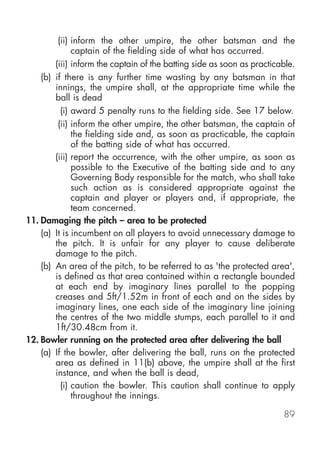 (ii) inform the other umpire, the other batsman and the
              captain of the fielding side of what has occurred.
        (iii) inform the captain of the batting side as soon as practicable.
    (b) if there is any further time wasting by any batsman in that
        innings, the umpire shall, at the appropriate time while the
        ball is dead
          (i) award 5 penalty runs to the fielding side. See 17 below.
         (ii) inform the other umpire, the other batsman, the captain of
              the fielding side and, as soon as practicable, the captain
              of the batting side of what has occurred.
        (iii) report the occurrence, with the other umpire, as soon as
              possible to the Executive of the batting side and to any
              Governing Body responsible for the match, who shall take
              such action as is considered appropriate against the
              captain and player or players and, if appropriate, the
              team concerned.
11. Damaging the pitch – area to be protected
    (a) It is incumbent on all players to avoid unnecessary damage to
        the pitch. It is unfair for any player to cause deliberate
        damage to the pitch.
    (b) An area of the pitch, to be referred to as 'the protected area',
        is defined as that area contained within a rectangle bounded
        at each end by imaginary lines parallel to the popping
        creases and 5ft/1.52m in front of each and on the sides by
        imaginary lines, one each side of the imaginary line joining
        the centres of the two middle stumps, each parallel to it and
        1ft/30.48cm from it.
12. Bowler running on the protected area after delivering the ball
    (a) If the bowler, after delivering the ball, runs on the protected
        area as defined in 11(b) above, the umpire shall at the first
        instance, and when the ball is dead,
          (i) caution the bowler. This caution shall continue to apply
              throughout the innings.

                                                                        89
 
