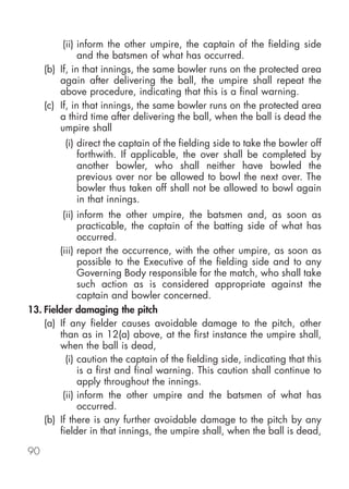 (ii) inform the other umpire, the captain of the fielding side
               and the batsmen of what has occurred.
     (b) If, in that innings, the same bowler runs on the protected area
         again after delivering the ball, the umpire shall repeat the
         above procedure, indicating that this is a final warning.
     (c) If, in that innings, the same bowler runs on the protected area
         a third time after delivering the ball, when the ball is dead the
         umpire shall
          (i) direct the captain of the fielding side to take the bowler off
              forthwith. If applicable, the over shall be completed by
              another bowler, who shall neither have bowled the
              previous over nor be allowed to bowl the next over. The
              bowler thus taken off shall not be allowed to bowl again
              in that innings.
         (ii) inform the other umpire, the batsmen and, as soon as
              practicable, the captain of the batting side of what has
              occurred.
        (iii) report the occurrence, with the other umpire, as soon as
              possible to the Executive of the fielding side and to any
              Governing Body responsible for the match, who shall take
              such action as is considered appropriate against the
              captain and bowler concerned.
13. Fielder damaging the pitch
    (a) If any fielder causes avoidable damage to the pitch, other
        than as in 12(a) above, at the first instance the umpire shall,
        when the ball is dead,
          (i) caution the captain of the fielding side, indicating that this
              is a first and final warning. This caution shall continue to
              apply throughout the innings.
         (ii) inform the other umpire and the batsmen of what has
              occurred.
    (b) If there is any further avoidable damage to the pitch by any
        fielder in that innings, the umpire shall, when the ball is dead,

90
 