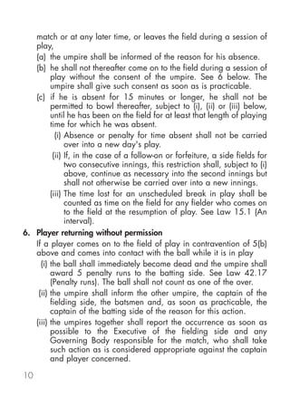 match or at any later time, or leaves the field during a session of
   play,
   (a) the umpire shall be informed of the reason for his absence.
   (b) he shall not thereafter come on to the field during a session of
         play without the consent of the umpire. See 6 below. The
         umpire shall give such consent as soon as is practicable.
   (c) if he is absent for 15 minutes or longer, he shall not be
         permitted to bowl thereafter, subject to (i), (ii) or (iii) below,
         until he has been on the field for at least that length of playing
         time for which he was absent.
           (i) Absence or penalty for time absent shall not be carried
               over into a new day's play.
          (ii) If, in the case of a follow-on or forfeiture, a side fields for
               two consecutive innings, this restriction shall, subject to (i)
               above, continue as necessary into the second innings but
               shall not otherwise be carried over into a new innings.
         (iii) The time lost for an unscheduled break in play shall be
               counted as time on the field for any fielder who comes on
               to the field at the resumption of play. See Law 15.1 (An
               interval).
6. Player returning without permission
   If a player comes on to the field of play in contravention of 5(b)
   above and comes into contact with the ball while it is in play
     (i) the ball shall immediately become dead and the umpire shall
         award 5 penalty runs to the batting side. See Law 42.17
         (Penalty runs). The ball shall not count as one of the over.
    (ii) the umpire shall inform the other umpire, the captain of the
         fielding side, the batsmen and, as soon as practicable, the
         captain of the batting side of the reason for this action.
   (iii) the umpires together shall report the occurrence as soon as
         possible to the Executive of the fielding side and any
         Governing Body responsible for the match, who shall take
         such action as is considered appropriate against the captain
         and player concerned.

10
 