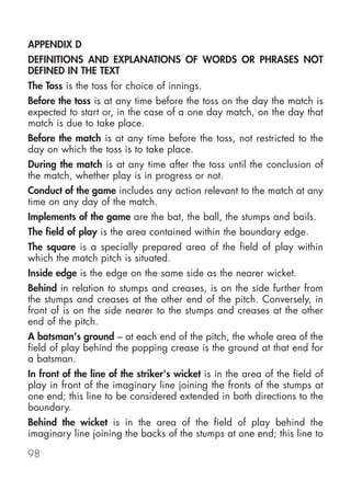 APPENDIX D
DEFINITIONS AND EXPLANATIONS OF WORDS OR PHRASES NOT
DEFINED IN THE TEXT
The Toss is the toss for choice of innings.
Before the toss is at any time before the toss on the day the match is
expected to start or, in the case of a one day match, on the day that
match is due to take place.
Before the match is at any time before the toss, not restricted to the
day on which the toss is to take place.
During the match is at any time after the toss until the conclusion of
the match, whether play is in progress or not.
Conduct of the game includes any action relevant to the match at any
time on any day of the match.
Implements of the game are the bat, the ball, the stumps and bails.
The field of play is the area contained within the boundary edge.
The square is a specially prepared area of the field of play within
which the match pitch is situated.
Inside edge is the edge on the same side as the nearer wicket.
Behind in relation to stumps and creases, is on the side further from
the stumps and creases at the other end of the pitch. Conversely, in
front of is on the side nearer to the stumps and creases at the other
end of the pitch.
A batsman's ground – at each end of the pitch, the whole area of the
field of play behind the popping crease is the ground at that end for
a batsman.
In front of the line of the striker's wicket is in the area of the field of
play in front of the imaginary line joining the fronts of the stumps at
one end; this line to be considered extended in both directions to the
boundary.
Behind the wicket is in the area of the field of play behind the
imaginary line joining the backs of the stumps at one end; this line to

98
 