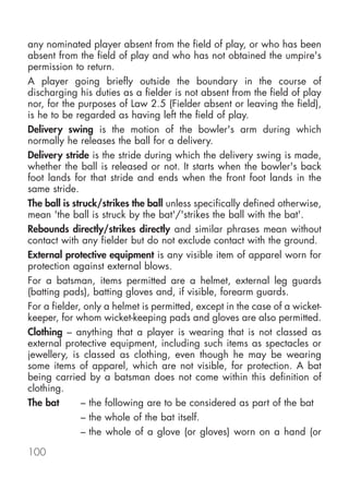any nominated player absent from the field of play, or who has been
absent from the field of play and who has not obtained the umpire's
permission to return.
A player going briefly outside the boundary in the course of
discharging his duties as a fielder is not absent from the field of play
nor, for the purposes of Law 2.5 (Fielder absent or leaving the field),
is he to be regarded as having left the field of play.
Delivery swing is the motion of the bowler's arm during which
normally he releases the ball for a delivery.
Delivery stride is the stride during which the delivery swing is made,
whether the ball is released or not. It starts when the bowler's back
foot lands for that stride and ends when the front foot lands in the
same stride.
The ball is struck/strikes the ball unless specifically defined otherwise,
mean 'the ball is struck by the bat'/'strikes the ball with the bat'.
Rebounds directly/strikes directly and similar phrases mean without
contact with any fielder but do not exclude contact with the ground.
External protective equipment is any visible item of apparel worn for
protection against external blows.
For a batsman, items permitted are a helmet, external leg guards
(batting pads), batting gloves and, if visible, forearm guards.
For a fielder, only a helmet is permitted, except in the case of a wicket-
keeper, for whom wicket-keeping pads and gloves are also permitted.
Clothing – anything that a player is wearing that is not classed as
external protective equipment, including such items as spectacles or
jewellery, is classed as clothing, even though he may be wearing
some items of apparel, which are not visible, for protection. A bat
being carried by a batsman does not come within this definition of
clothing.
The bat       – the following are to be considered as part of the bat
              – the whole of the bat itself.
              – the whole of a glove (or gloves) worn on a hand (or

100
 