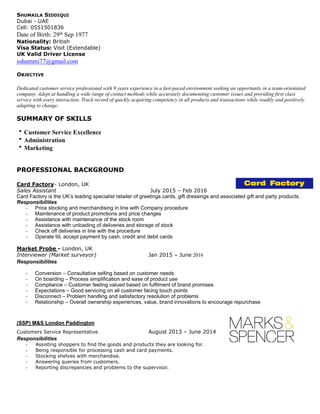 SHUMAILA SIDDIQUI
Dubai - UAE
Cell: 0551501836
Date of Birth: 29th Sep 1977
Nationality: British
Visa Status: Visit (Extendable)
UK Valid Driver License
sshummi77@gmail.com
OBJECTIVE
Dedicated customer service professional with 9 years experience in a fast-paced environment seeking an opportunity in a team-orientated
company. Adept at handling a wide range of contact methods while accurately documenting customer issues and providing first class
service with every interaction. Track record of quickly acquiring competency in all products and transactions while readily and positively
adapting to change.
SUMMARY OF SKILLS
• Customer Service Excellence
• Administration
• Marketing
PROFESSIONAL BACKGROUND
Card Factory- London, UK
Sales Assistant July 2015 – Feb 2016
Card Factory is the UK’s leading specialist retailer of greetings cards, gift dressings and associated gift and party products.
Responsibilities
- Price stocking and merchandising in line with Company procedure
- Maintenance of product promotions and price changes
- Assistance with maintenance of the stock room
- Assistance with unloading of deliveries and storage of stock
- Check off deliveries in line with the procedure
- Operate till, accept payment by cash, credit and debit cards
Market Probe - London, UK
Interviewer (Market surveyor) Jan 2015 – June 2016
Responsibilities
- Conversion – Consultative selling based on customer needs
- On boarding – Process simplification and ease of product use
- Compliance – Customer feeling valued based on fulfilment of brand promises
- Expectations – Good servicing on all customer facing touch points
- Disconnect – Problem handling and satisfactory resolution of problems
- Relationship – Overall ownership experiences, value, brand innovations to encourage repurchase
(SSP) M&S London Paddington
Customers Service Representative August 2013 – June 2014
Responsibilities
- Assisting shoppers to find the goods and products they are looking for.
- Being responsible for processing cash and card payments.
- Stocking shelves with merchandise.
- Answering queries from customers.
- Reporting discrepancies and problems to the supervisor.
 