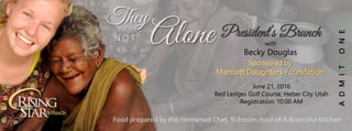 ADMITONE
President’s BrunchAlone
TheyA R E
N O T
with
Becky Douglas
Sponsored by
Marriott Daughters Foundation
June 21, 2016
Red Ledges Golf Course, Heber City Utah
Registration: 10:00 AM
Food prepared by the renowned Chef, Si Foster, host of A Bountiful Kitchen
 