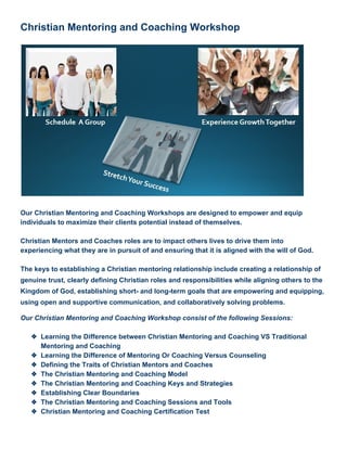 Christian Mentoring and Coaching Workshop 
 
 
 
Our Christian Mentoring and Coaching Workshops are designed to empower and equip 
individuals to maximize their clients potential instead of themselves. 
 
Christian Mentors and Coaches roles are to impact others lives to drive them into 
experiencing what they are in pursuit of and ensuring that it is aligned with the will of God. 
 
The keys to establishing a Christian mentoring relationship include creating a relationship of 
genuine trust, clearly defining Christian roles and responsibilities while aligning others to the 
Kingdom of God, establishing short­ and long­term goals that are empowering and equipping, 
using open and supportive communication, and collaboratively solving problems. 
Our Christian Mentoring and Coaching Workshop consist of the following Sessions: 
 
❖ Learning the Difference between Christian Mentoring and Coaching VS Traditional 
Mentoring and Coaching 
❖ Learning the Difference of Mentoring Or Coaching Versus Counseling 
❖ Defining the Traits of Christian Mentors and Coaches 
❖ The Christian Mentoring and Coaching Model 
❖ The Christian Mentoring and Coaching Keys and Strategies 
❖ Establishing Clear Boundaries  
❖ The Christian Mentoring and Coaching Sessions and Tools 
❖ Christian Mentoring and Coaching Certification Test 
 
 