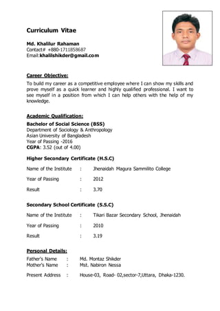Curriculum Vitae
Md. Khalilur Rahaman
Contact# +880-1711858687
Email:khalilshikder@gmail.com
Career Objective:
To build my career as a competitive employee where I can show my skills and
prove myself as a quick learner and highly qualified professional. I want to
see myself in a position from which I can help others with the help of my
knowledge.
Academic Qualification:
Bachelor of Social Science (BSS)
Department of Sociology & Anthropology
Asian University of Bangladesh
Year of Passing -2016
CGPA: 3.52 (out of 4.00)
Higher Secondary Certificate (H.S.C)
Name of the Institute : Jhenaidah Magura Sammilito College
Year of Passing : 2012
Result : 3.70
Secondary School Certificate (S.S.C)
Name of the Institute : Tikari Bazar Secondary School, Jhenaidah
Year of Passing : 2010
Result : 3.19
Personal Details:
Father’s Name : Md. Montaz Shikder
Mother’s Name : Mst. Nabiron Nessa
Present Address : House-03, Road- 02,sector-7,Uttara, Dhaka-1230.
 
