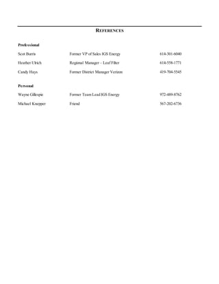 REFERENCES
Professional
Scot Burris Former VP of Sales IGS Energy 614-301-6040
Heather Ulrich Regional Manager – Leaf Filter 614-558-1771
Candy Hays Former District Manager Verizon 419-704-5545
Personal
Wayne Gillespie Former Team Lead IGS Energy 972-489-8762
Michael Knepper Friend 567-202-6736
 