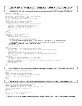 10
APPENDIX C: XMIK.COM, XMIK.GETCOM, XMIK.MEM.ONLY
XMIK.COM: this subroutine can be used to populate a named COMMON called /XMIKCOM/
SENTENCE = @SENTENCE
VAR.NAME = FIELD(SENTENCE,' ',2)
VAR.VAL.LEN = LEN(SENTENCE) - (10 + LEN(VAR.NAME))
VAR.VAL.START = 11 + LEN(VAR.NAME)
VAR.VAL = SENTENCE[VAR.VAL.START,VAR.VAL.LEN]
VAR.VAL.TEMP = ''
COMMON /XMIKCOM/ VAR.NAMES,VAR.VALUES
IF UPCASE(VAR.VAL) = 'CLEAR' THEN
LOCATE VAR.NAME IN VAR.NAMES<1> SETTING POS THEN
VAR.NAMES = DELETE(VAR.NAMES,POS,0,0)
VAR.VALUES = DELETE(VAR.VALUES,POS,0,0)
MESSAGE = VAR.NAME:" is cleared"
PRINT MESSAGE
STOP
END
END ELSE
BRACE.CT = DCOUNT(VAR.VAL,"{")
IF BRACE.CT GT 1 THEN
FOR BRACE.MARK = 1 TO BRACE.CT
THIS.VALUE = FIELD(VAR.VAL,"{",BRACE.MARK)
VAR.VAL.TEMP<1,-1> = TRIM(THIS.VALUE)
** place a TRIM statement above if you want to allow data to be spread across
** paragraph lines with “” and you don’t mind ignoring leading or trailing
** spaces - otherwise, don’t use trim above
NEXT BRACE.MARK
VAR.VAL = VAR.VAL.TEMP
END
LOCATE VAR.NAME IN VAR.NAMES<1> SETTING POS THEN
MESSAGE = "Old value of ":VAR.NAME:" was ":FIELD(VAR.VALUES,@AM,POS)
PRINT MESSAGE
VAR.VALUES = REPLACE(VAR.VALUES,POS,0,0,VAR.VAL)
MESSAGE = "New Value of ":VAR.NAME:" is ":FIELD(VAR.VALUES,@AM,POS)
PRINT MESSAGE
END ELSE
VAR.NAMES = INSERT(VAR.NAMES,-1,0,0,VAR.NAME)
VAR.VALUES = INSERT(VAR.VALUES,-1,0,0,VAR.VAL)
MESSAGE = VAR.NAME:" set to ":VAR.VAL:" in XMIKCOM VAR.VALUES at position
":DCOUNT(VAR.VALUES,@AM)
PRINT MESSAGE
END
END
XMIK.GETCOM: this subroutine is used to recall values stored in /XMIKCOM/ with XMIK.COM
SUBROUTINE XMIK.GETCOM(RESULT,VAR.NAME)
RESULT = ''
COMMON /XMIKCOM/ VAR.NAMES,VAR.VALUES
LOCATE VAR.NAME IN VAR.NAMES<1> SETTING POS THEN
RESULT = FIELD(VAR.VALUES,@AM,POS)
END
RETURN
XMIK.MEM.ONLY: A UNIBASIC code that gets the value of “MEMRL” from /XMIKCOM/
SUBROUTINE XMIK.MEM.ONLY(RESULT,PERSON.ID)
COMMON /XMIKCOM/ VAR.NAMES,VAR.VALUES
LOCATE 'MEMRL'* IN VAR.NAMES<1> SETTING VAR.POS ELSE
PRINT "Submit MEMRL to XMIK.COM!!!!"
RETURN
END
MEMRL = FIELD(VAR.VALUES,@AM,VAR.POS)
CONVERT ',' TO @AM IN MEMRL
* MEMRL is set up in the paragraph, before the subr is called, with: “XMIK.COM MEMRL values”
 