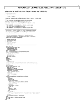 9
APPENDIX B: CEDARVILLE “SELINP” SUBROUTINE
SUBROUTINE SELINP(RETURN.VALUE,VARIABLE,PROMPT.TEXT,CONV.CODE)
*
* INFO/BASIC PROGRAM
*
* TITLE ----- SELINP
*
* PURPOSE: SUBROUTINE TO ASK FOR INPUT WHEN A SELECT IS FIRST RUN
*
* Last updated by LIVE (ROTMAN) at 10:06:07 on 08/11/1989.
* Echo input value to screen so that paragraphs using in-line
* prompts do not confuse the user (thinking he/she has to enter a value
* more than once).
* Last updated by LIVE (SJOQUIST) at 11:29:42 on 05/12/1988.
* Use FIRST.RECORD & labeled COMMON
* Last updated by LIVE (SJOQUIST) at 08:28:58 on 10/07/1987.
*
***********************************************************************************
* This program is provided 'as is' for your use by ROTMAN & SJOQUIST.
* You are encouraged to verify the accuracy of program functions prior
* to use with actual data files.
*
* If you have questions about this program, or if you wish to obtain
* a list of programs available for purchase from ROTMAN & SJOQUIST,
* contact Dave Rotman or Doug Sjoquist:
*
* Rotman and Sjoquist
* c/o Cedarville College
* PO Box 601
* Cedarville, OH 45314
* (513) 766-2211
************************************************************************************
MAX.VAR = 25
COMMON /SELINP/ NUM.VAR,
VAR.NAME(MAX.VAR),
VAR.VALUE(MAX.VAR)
THIS.IS.THE.FIRST = ''
CALL FIRST.RECORD(THIS.IS.THE.FIRST,'SELINP')
IF THIS.IS.THE.FIRST THEN
NUM.VAR = 0
MAT VAR.NAME = ''
MAT VAR.VALUE = ''
END
PROMPT ''
VAR.NUM = 0
LOOP
VAR.NUM += 1
UNTIL VAR.NUM > NUM.VAR OR VARIABLE = VAR.NAME(VAR.NUM)
REPEAT
* NEW VARIABLE
IF VAR.NUM > NUM.VAR THEN
NUM.VAR += 1
VAR.NUM = NUM.VAR
VAR.NAME(VAR.NUM) = VARIABLE
IF PROMPT.TEXT THEN
TEXT = PROMPT.TEXT:': '
END ELSE
TEXT = VARIABLE:': '
END
* IF CONV CODE USED, FORCE CORRECT VALUE
LOOP
CRT TEXT:
INPUT VALUE
IF CONV.CODE THEN
NEW.VALUE = ICONV(VALUE,CONV.CODE)
ISTAT = STATUS()
END ELSE
NEW.VALUE = VALUE
ISTAT = 0
END
IF ISTAT = 0 THEN
CRT NEW.VALUE
END
UNTIL ISTAT = 0
CRT '"':VALUE:'" DOES NOT MATCH THE CONV CODE "':CONV.CODE:'"'
REPEAT
VAR.VALUE(VAR.NUM) = NEW.VALUE
END
RETURN.VALUE = VAR.VALUE(VAR.NUM)
RETURN
END
 