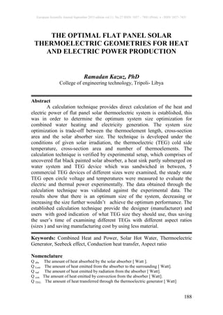 European Scientific Journal September 2015 edition vol.11, No.27 ISSN: 1857 – 7881 (Print) e - ISSN 1857- 7431
188
THE OPTIMAL FLAT PANEL SOLAR
THERMOELECTRIC GEOMETRIES FOR HEAT
AND ELECTRIC POWER PRODUCTION
Ramadan Kazuz, PhD
College of engineering technology, Tripoli- Libya
Abstract
A calculation technique provides direct calculation of the heat and
electric power of flat panel solar thermoelectric system is established, this
was in order to determine the optimum system size optimization for
combined water heating and electricity generation. The system size
optimization is trade-off between the thermoelement length, cross-section
area and the solar absorber size. The technique is developed under the
conditions of given solar irradiation, the thermoelectric (TEG) cold side
temperature, cross-section area and number of thermoelements. The
calculation technique is verified by experimental setup, which comprises of
uncovered flat black painted solar absorber, a heat sink partly submerged on
water system and TEG device which was sandwiched in between, 5
commercial TEG devices of different sizes were examined, the steady state
TEG open circle voltage and temperatures were measured to evaluate the
electric and thermal power experimentally. The data obtained through the
calculation technique was validated against the experimental data. The
results show that there is an optimum size of the system, decreasing or
increasing the size further wouldn’t achieve the optimum performance. The
established calculation technique provide the designer (manufacturer) and
users with good indication of what TEG size they should use, thus saving
the user’s time of examining different TEGs with different aspect ratios
(sizes ) and saving manufacturing cost by using less material.
Keywords: Combined Heat and Power, Solar Hot Water, Thermoelectric
Generator, Seebeck effect, Conduction heat transfer, Aspect ratio
Nomenclature
Q abs The amount of heat absorbed by the solar absorber [ Watt ].
Q Lost The amount of heat emitted from the absorber to the surrounding [ Watt].
Q rad The amount of heat emitted by radiation from the absorber [ Watt].
Q con The amount of heat emitted by convection from the absorber [ Watt].
Q TEG The amount of heat transferred through the thermoelectric generator [ Watt]
 